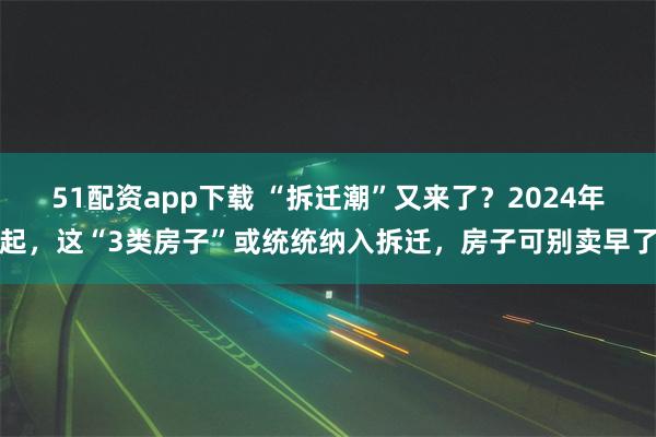 51配资app下载 “拆迁潮”又来了？2024年起，这“3类房子”或统统纳入拆迁，房子可别卖早了