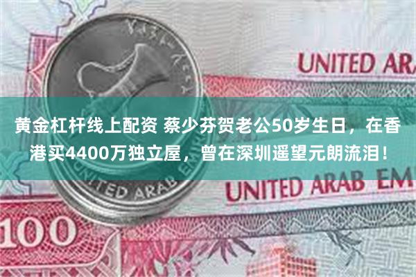 黄金杠杆线上配资 蔡少芬贺老公50岁生日，在香港买4400万独立屋，曾在深圳遥望元朗流泪！