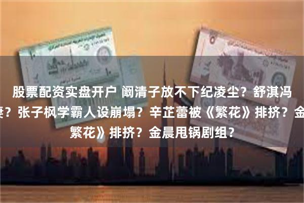 股票配资实盘开户 阚清子放不下纪凌尘？舒淇冯德伦合约夫妻？张子枫学霸人设崩塌？辛芷蕾被《繁花》排挤？金晨甩锅剧组？