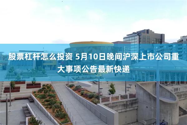 股票杠杆怎么投资 5月10日晚间沪深上市公司重大事项公告最新快递