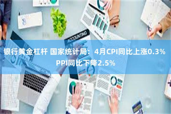 银行黄金杠杆 国家统计局：4月CPI同比上涨0.3% PPI同比下降2.5%