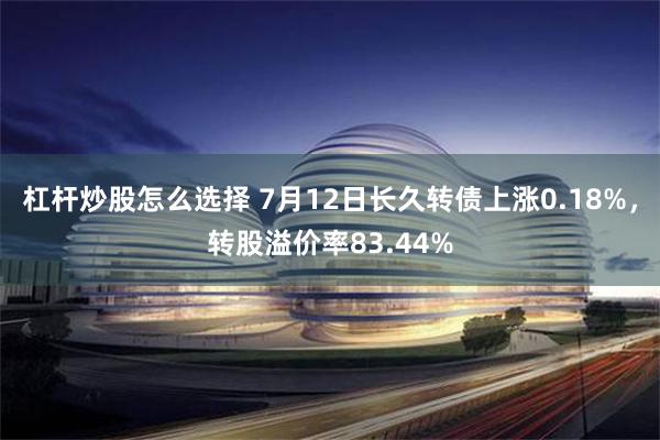 杠杆炒股怎么选择 7月12日长久转债上涨0.18%，转股溢价率83.44%