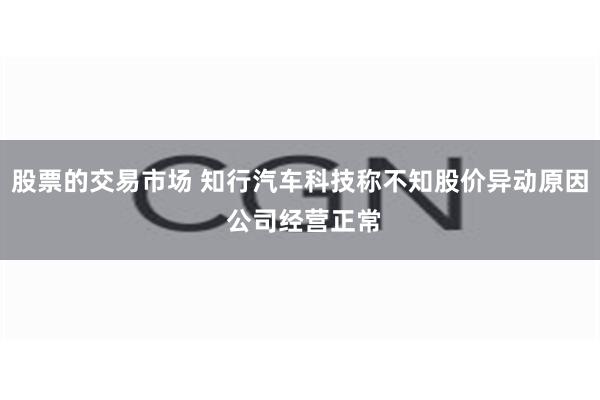 股票的交易市场 知行汽车科技称不知股价异动原因 公司经营正常