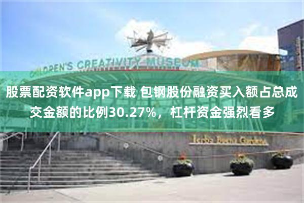 股票配资软件app下载 包钢股份融资买入额占总成交金额的比例30.27%，杠杆资金强烈看多