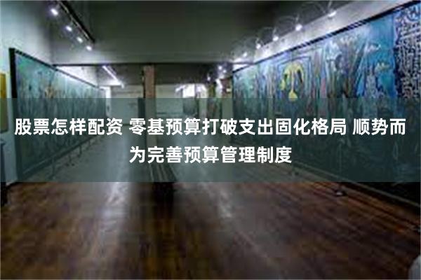 股票怎样配资 零基预算打破支出固化格局 顺势而为完善预算管理制度