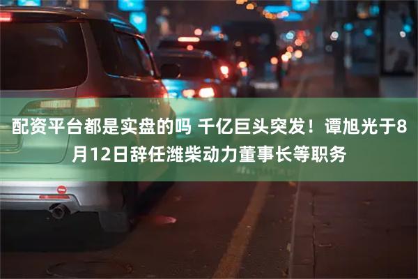 配资平台都是实盘的吗 千亿巨头突发！谭旭光于8月12日辞任潍柴动力董事长等职务