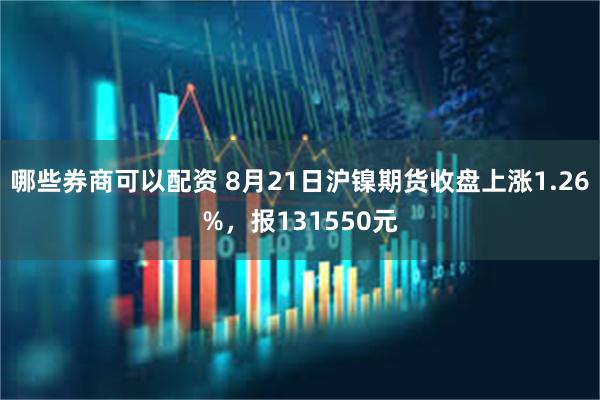 哪些券商可以配资 8月21日沪镍期货收盘上涨1.26%，报131550元