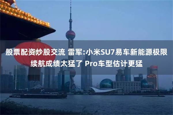 股票配资炒股交流 雷军:小米SU7易车新能源极限续航成绩太猛了 Pro车型估计更猛