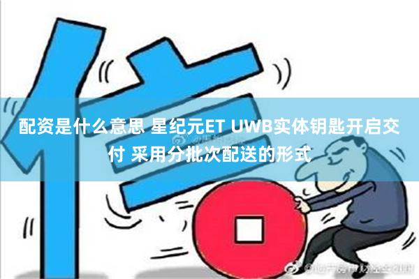 配资是什么意思 星纪元ET UWB实体钥匙开启交付 采用分批次配送的形式