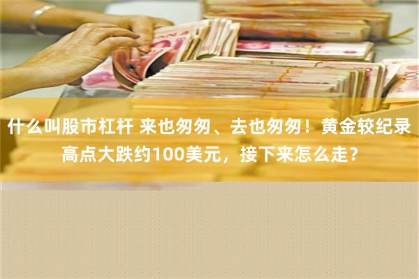 什么叫股市杠杆 来也匆匆、去也匆匆！黄金较纪录高点大跌约100美元，接下来怎么走？