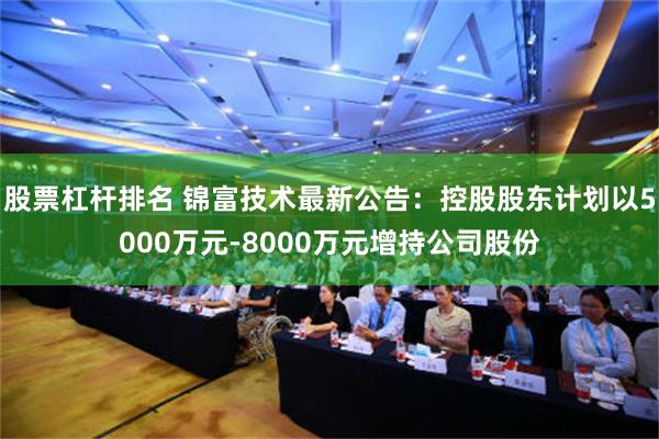 股票杠杆排名 锦富技术最新公告：控股股东计划以5000万元-8000万元增持公司股份