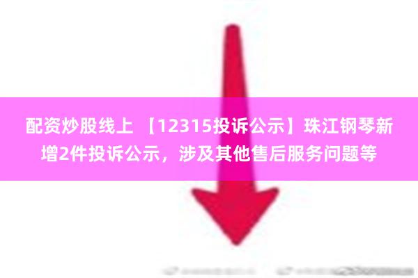 配资炒股线上 【12315投诉公示】珠江钢琴新增2件投诉公示，涉及其他售后服务问题等