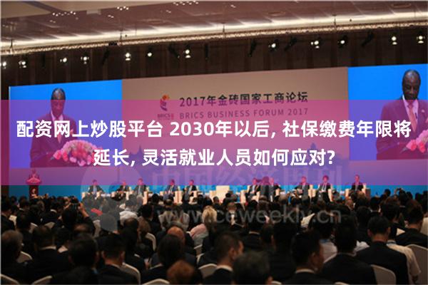 配资网上炒股平台 2030年以后, 社保缴费年限将延长, 灵活就业人员如何应对?