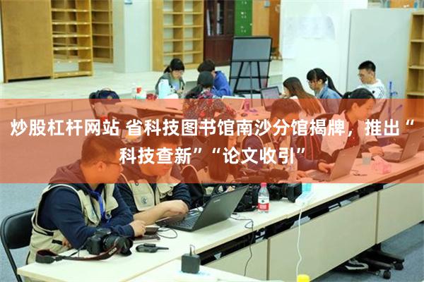 炒股杠杆网站 省科技图书馆南沙分馆揭牌，推出“科技查新”“论文收引”