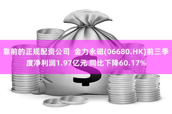 靠前的正规配资公司  金力永磁(06680.HK)前三季度净利润1.97亿元 同比下降60.17%