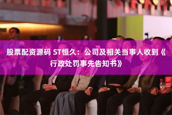 股票配资源码 ST恒久：公司及相关当事人收到《行政处罚事先告知书》