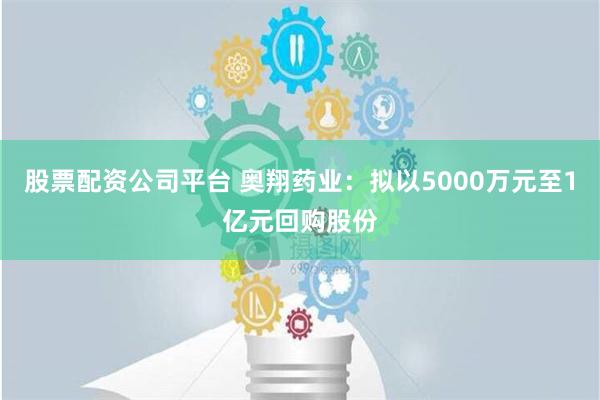 股票配资公司平台 奥翔药业：拟以5000万元至1亿元回购股份